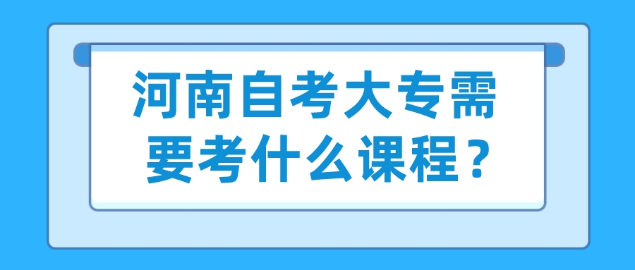 河南自考大专需要考什么课程? 河南自考大专需要考什么课程?