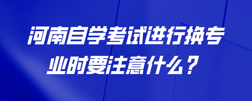 河南自学考试进行换专业时要注意什么？