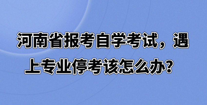 河南报考自学考试，遇上专业停考该怎么办？