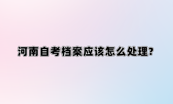 河南自考档案应该怎么处理?
