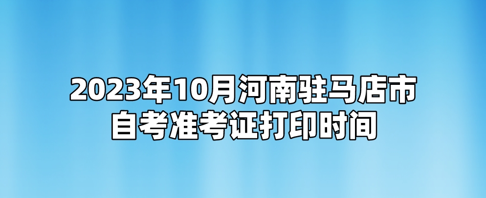 ​2023年10月河南驻马店市自考准考证打印时间
